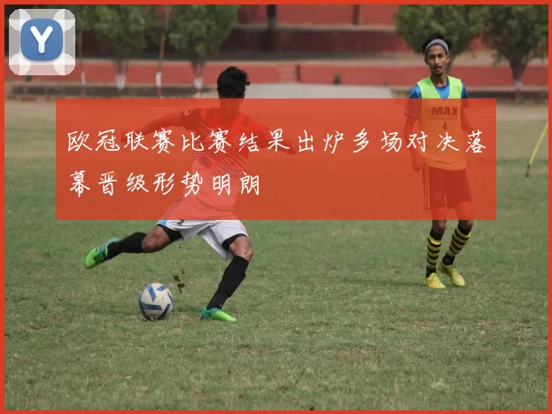 欧冠联赛比赛结果出炉多场对决落幕晋级形势明朗