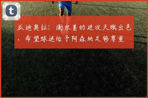 瓜迪奥拉：谢尔基的进攻天赋出色，希望球迷给予阿森纳足够尊重