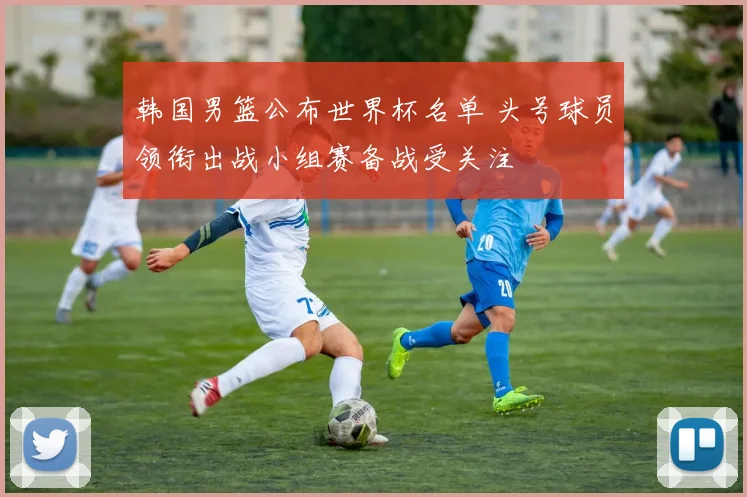 韩国男篮公布世界杯名单 头号球员领衔出战小组赛备战受关注