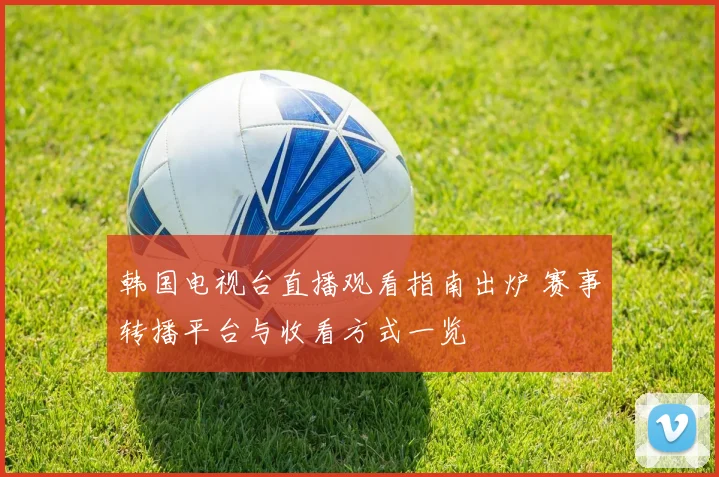 韩国电视台直播观看指南出炉 赛事转播平台与收看方式一览