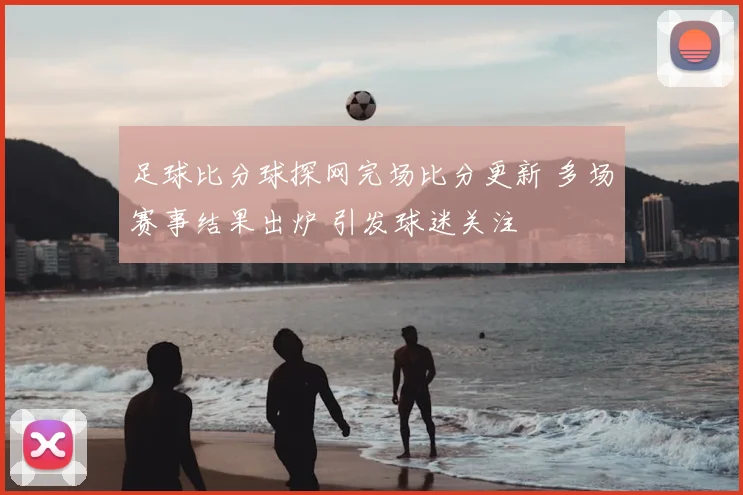 足球比分球探网完场比分更新 多场赛事结果出炉 引发球迷关注