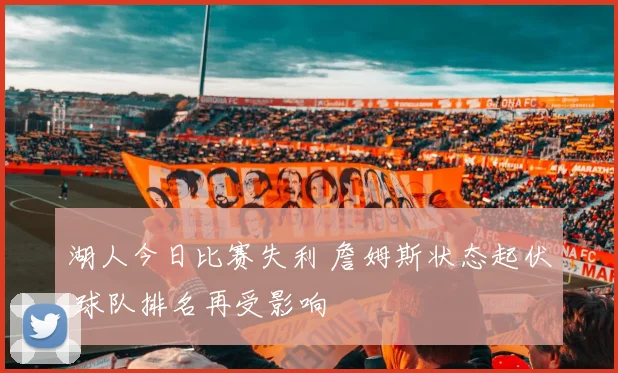 湖人今日比赛失利 詹姆斯状态起伏 球队排名再受影响