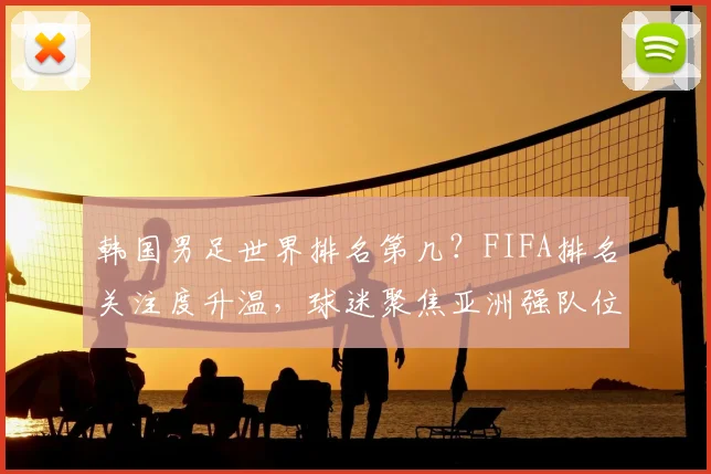 韩国男足世界排名第几？FIFA排名关注度升温，球迷聚焦亚洲强队位置变化